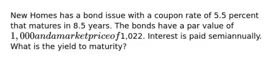 New Homes has a bond issue with a coupon rate of 5.5 percent that matures in 8.5 years. The bonds have a par value of 1,000 and a market price of1,022. Interest is paid semiannually. What is the yield to maturity?