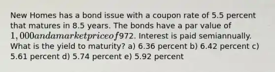 New Homes has a bond issue with a coupon rate of 5.5 percent that matures in 8.5 years. The bonds have a par value of 1,000 and a market price of972. Interest is paid semiannually. What is the yield to maturity? a) 6.36 percent b) 6.42 percent c) 5.61 percent d) 5.74 percent e) 5.92 percent