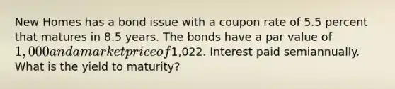 New Homes has a bond issue with a coupon rate of 5.5 percent that matures in 8.5 years. The bonds have a par value of 1,000 and a market price of1,022. Interest paid semiannually. What is the yield to maturity?