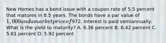 New Homes has a bond issue with a coupon rate of 5.5 percent that matures in 8.5 years. The bonds have a par value of 1,000 and a market price of972. Interest is paid semiannually. What is the yield to maturity? A. 6.36 percent B. 6.42 percent C. 5.61 percent D. 5.92 percent