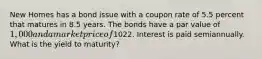 New Homes has a bond issue with a coupon rate of 5.5 percent that matures in 8.5 years. The bonds have a par value of 1,000 and a market price of1022. Interest is paid semiannually. What is the yield to maturity?