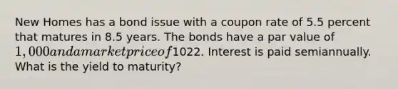 New Homes has a bond issue with a coupon rate of 5.5 percent that matures in 8.5 years. The bonds have a par value of 1,000 and a market price of1022. Interest is paid semiannually. What is the yield to maturity?