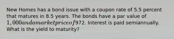 New Homes has a bond issue with a coupon rate of 5.5 percent that matures in 8.5 years. The bonds have a par value of 1,000 and a market price of972. Interest is paid semiannually. What is the yield to maturity?