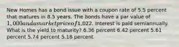 New Homes has a bond issue with a coupon rate of 5.5 percent that matures in 8.5 years. The bonds have a par value of 1,000 and a market price of1,022. Interest is paid semiannually. What is the yield to maturity? 6.36 percent 6.42 percent 5.61 percent 5.74 percent 5.18 percent