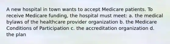 A new hospital in town wants to accept Medicare patients. To receive Medicare funding, the hospital must meet: a. the medical bylaws of the healthcare provider organization b. the Medicare Conditions of Participation c. the accreditation organization d. the plan