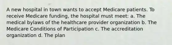 A new hospital in town wants to accept Medicare patients. To receive Medicare funding, the hospital must meet: a. The medical bylaws of the healthcare provider organization b. The Medicare Conditions of Participation c. The accreditation organization d. The plan