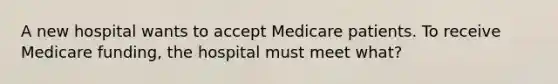 A new hospital wants to accept Medicare patients. To receive Medicare funding, the hospital must meet what?