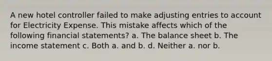 A new hotel controller failed to make <a href='https://www.questionai.com/knowledge/kGxhM5fzgy-adjusting-entries' class='anchor-knowledge'>adjusting entries</a> to account for Electricity Expense. This mistake affects which of the following <a href='https://www.questionai.com/knowledge/kFBJaQCz4b-financial-statements' class='anchor-knowledge'>financial statements</a>? a. The balance sheet b. The income statement c. Both a. and b. d. Neither a. nor b.