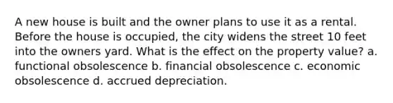 A new house is built and the owner plans to use it as a rental. Before the house is occupied, the city widens the street 10 feet into the owners yard. What is the effect on the property value? a. functional obsolescence b. financial obsolescence c. economic obsolescence d. accrued depreciation.