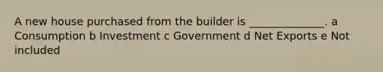 A new house purchased from the builder is ______________. a Consumption b Investment c Government d Net Exports e Not included