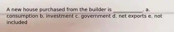 A new house purchased from the builder is ____________. a. consumption b. investment c. government d. net exports e. not included