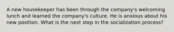 A new housekeeper has been through the company's welcoming lunch and learned the company's culture. He is anxious about his new position. What is the next step in the socialization process?