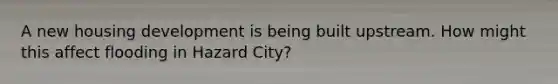 A new housing development is being built upstream. How might this affect flooding in Hazard City?