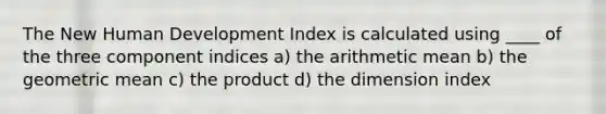 The New Human Development Index is calculated using ____ of the three component indices a) the arithmetic mean b) the geometric mean c) the product d) the dimension index