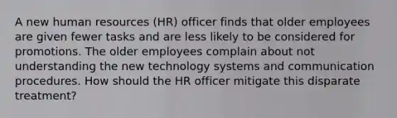 A new human resources (HR) officer finds that older employees are given fewer tasks and are less likely to be considered for promotions. The older employees complain about not understanding the new technology systems and communication procedures. How should the HR officer mitigate this disparate treatment?