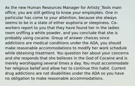 As the new Human Resources Manager for Artists' Tools main office, you are still getting to know your employees. One in particular has come to your attention, because she always seems to be in a state of either euphoria or sleepiness. Co-workers report to you that they have found her in the ladies room sniffing a white powder, and you conclude that she is probably using cocaine. Group of answer choices since addictions are medical conditions under the ADA, you should make reasonable accommodations to modify her work schedule while obtaining treatment. You question her about your concerns and she responds that she believes in the God of Cocaine and is merely worshipping several times a day. You must accommodate her religious belief and allow her to continue this habit. Current drug addictions are not disabilities under the ADA so you have no obligation to make reasonable accommodations.