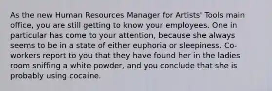 As the new Human Resources Manager for Artists' Tools main office, you are still getting to know your employees. One in particular has come to your attention, because she always seems to be in a state of either euphoria or sleepiness. Co-workers report to you that they have found her in the ladies room sniffing a white powder, and you conclude that she is probably using cocaine.