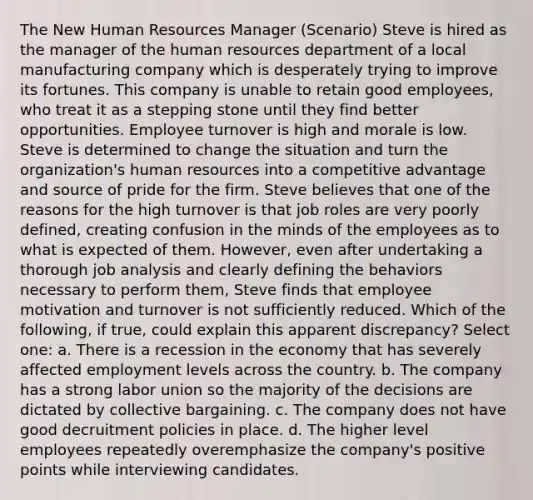 The New Human Resources Manager (Scenario) Steve is hired as the manager of the human resources department of a local manufacturing company which is desperately trying to improve its fortunes. This company is unable to retain good employees, who treat it as a stepping stone until they find better opportunities. Employee turnover is high and morale is low. Steve is determined to change the situation and turn the organization's human resources into a competitive advantage and source of pride for the firm. Steve believes that one of the reasons for the high turnover is that job roles are very poorly defined, creating confusion in the minds of the employees as to what is expected of them. However, even after undertaking a thorough job analysis and clearly defining the behaviors necessary to perform them, Steve finds that employee motivation and turnover is not sufficiently reduced. Which of the following, if true, could explain this apparent discrepancy? Select one: a. There is a recession in the economy that has severely affected employment levels across the country. b. The company has a strong labor union so the majority of the decisions are dictated by collective bargaining. c. The company does not have good decruitment policies in place. d. The higher level employees repeatedly overemphasize the company's positive points while interviewing candidates.