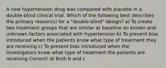 A new hypertension drug was compared with placebo in a double-blind clinical trial. Which of the following best describes the primary reason(s) for a "double-blind" design? a) To create two treatment groups that are similar at baseline on known and unknown factors associated with hypertension b) To prevent bias introduced when the patients know what type of treatment they are receiving c) To prevent bias introduced when the investigators know what type of treatment the patients are receiving Correct! d) Both b and c