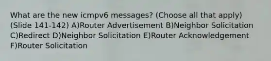 What are the new icmpv6 messages? (Choose all that apply) (Slide 141-142) A)Router Advertisement B)Neighbor Solicitation C)Redirect D)Neighbor Solicitation E)Router Acknowledgement F)Router Solicitation