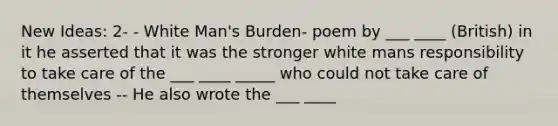 New Ideas: 2- - White Man's Burden- poem by ___ ____ (British) in it he asserted that it was the stronger white mans responsibility to take care of the ___ ____ _____ who could not take care of themselves -- He also wrote the ___ ____