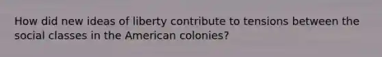 How did new ideas of liberty contribute to tensions between the social classes in the American colonies?