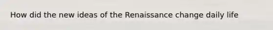 How did the new ideas of the Renaissance change daily life