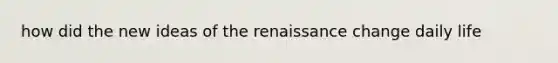 how did the new ideas of the renaissance change daily life