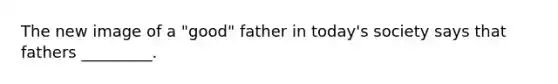 The new image of a "good" father in today's society says that fathers _________.