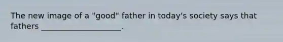 The new image of a "good" father in today's society says that fathers ____________________.