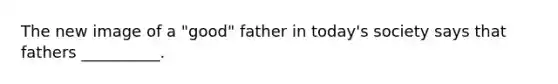 The new image of a "good" father in today's society says that fathers __________.