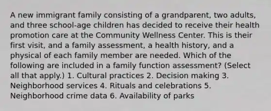 A new immigrant family consisting of a grandparent, two adults, and three school-age children has decided to receive their health promotion care at the Community Wellness Center. This is their first visit, and a family assessment, a health history, and a physical of each family member are needed. Which of the following are included in a family function assessment? (Select all that apply.) 1. Cultural practices 2. Decision making 3. Neighborhood services 4. Rituals and celebrations 5. Neighborhood crime data 6. Availability of parks