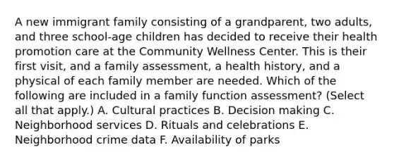 A new immigrant family consisting of a grandparent, two adults, and three school-age children has decided to receive their health promotion care at the Community Wellness Center. This is their first visit, and a family assessment, a health history, and a physical of each family member are needed. Which of the following are included in a family function assessment? (Select all that apply.) A. Cultural practices B. Decision making C. Neighborhood services D. Rituals and celebrations E. Neighborhood crime data F. Availability of parks