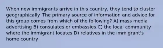 When new immigrants arrive in this country, they tend to cluster geographically. The primary source of information and advice for this group comes from which of the following? A) mass media advertising B) consulates or embassies C) the local community where the immigrant locates D) relatives in the immigrant's home country