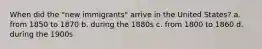 When did the "new immigrants" arrive in the United States? a. from 1850 to 1870 b. during the 1880s c. from 1800 to 1860 d. during the 1900s