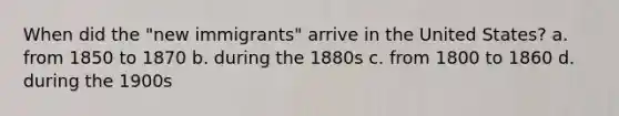 When did the "new immigrants" arrive in the United States? a. from 1850 to 1870 b. during the 1880s c. from 1800 to 1860 d. during the 1900s