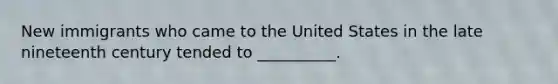 New immigrants who came to the United States in the late nineteenth century tended to __________.