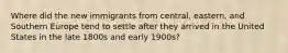 Where did the new immigrants from central, eastern, and Southern Europe tend to settle after they arrived in the United States in the late 1800s and early 1900s?