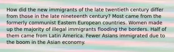 How did the new immigrants of the late twentieth century differ from those in the late nineteenth century? Most came from the formerly communist Eastern European countries. Women made up the majority of illegal immigrants flooding the borders. Half of them came from Latin America. Fewer Asians immigrated due to the boom in the Asian economy.