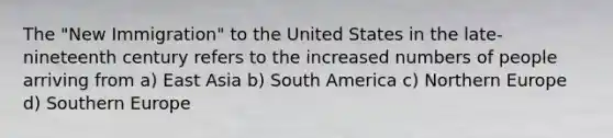 The "New Immigration" to the United States in the late-nineteenth century refers to the increased numbers of people arriving from a) East Asia b) South America c) Northern Europe d) Southern Europe