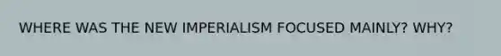 WHERE WAS THE NEW IMPERIALISM FOCUSED MAINLY? WHY?