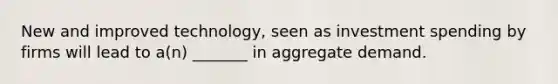 New and improved technology, seen as investment spending by firms will lead to a(n) _______ in aggregate demand.