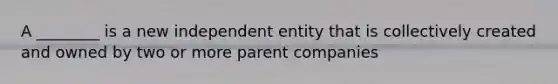 A ________ is a new independent entity that is collectively created and owned by two or more parent companies