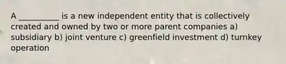 A __________ is a new independent entity that is collectively created and owned by two or more parent companies a) subsidiary b) joint venture c) greenfield investment d) turnkey operation