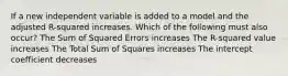 If a new independent variable is added to a model and the adjusted R-squared increases. Which of the following must also occur? The Sum of Squared Errors increases The R-squared value increases The Total Sum of Squares increases The intercept coefficient decreases