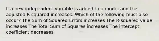 If a new independent variable is added to a model and the adjusted R-squared increases. Which of the following must also occur? The Sum of Squared Errors increases The R-squared value increases The Total Sum of Squares increases The intercept coefficient decreases