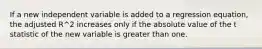 If a new independent variable is added to a regression equation, the adjusted R^2 increases only if the absolute value of the t statistic of the new variable is greater than one.