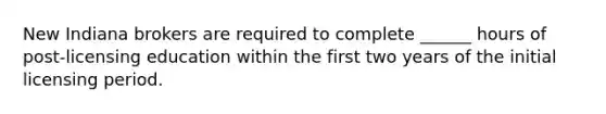 New Indiana brokers are required to complete ______ hours of post-licensing education within the first two years of the initial licensing period.