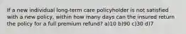 If a new individual long-term care policyholder is not satisfied with a new policy, within how many days can the insured return the policy for a full premium refund? a)10 b)90 c)30 d)7