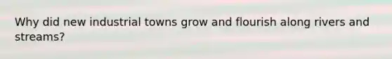 Why did new industrial towns grow and flourish along rivers and streams?